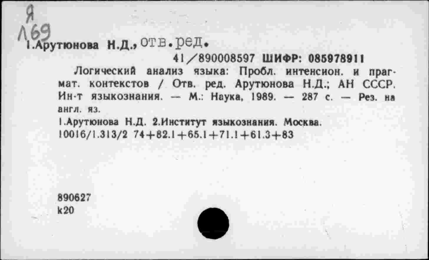 ﻿^Арутюнова Н.ДлОТВ.реД.
41/890008597 ШИФР: 085978911
Логический анализ языка: Пробл. интенсион. и праг-мат. контекстов / Отв. ред. Арутюнова Н.Д.; АН СССР. Ин т языкознания. — М.: Наука, 1989. — 287 с. — Рез. на англ. яз.
I Арутюнова Н.Д. 2.Институт языкознания. Москва.
10016/1.313/2 744-82.1+65.1+71.1+61.34-83
890627 к 20